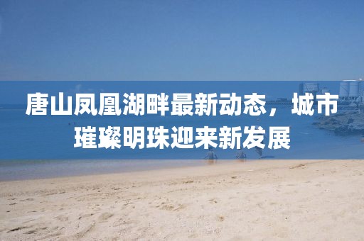 唐山鳳凰湖畔最新動態(tài)，城市璀璨明珠迎來新發(fā)展