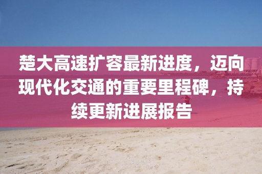 楚大高速擴(kuò)容最新進(jìn)度，邁向現(xiàn)代化交通的重要里程碑，持續(xù)更新進(jìn)展報告