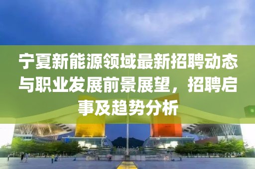 寧夏新能源領(lǐng)域最新招聘動態(tài)與職業(yè)發(fā)展前景展望，招聘啟事及趨勢分析