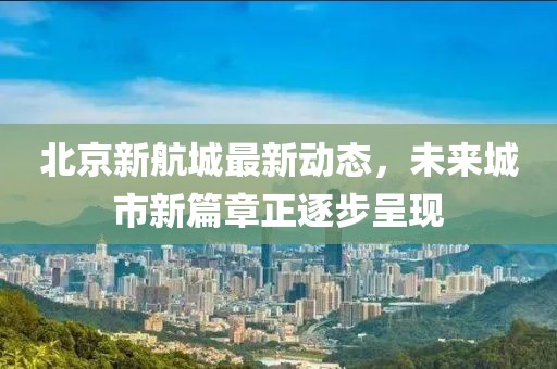 北京新航城最新動態(tài)，未來城市新篇章正逐步呈現(xiàn)