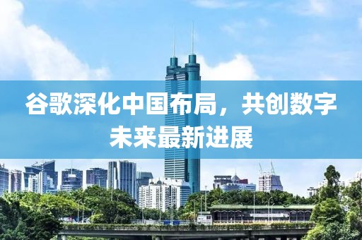 谷歌深化中國布局，共創(chuàng)數(shù)字未來最新進展