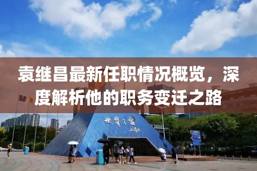 袁繼昌最新任職情況概覽，深度解析他的職務變遷之路