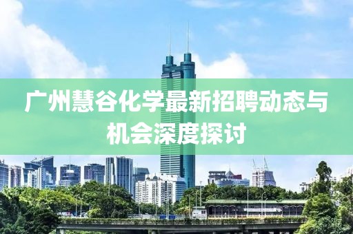 廣州慧谷化學最新招聘動態(tài)與機會深度探討