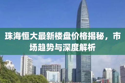 珠海恒大最新樓盤價(jià)格揭秘，市場(chǎng)趨勢(shì)與深度解析