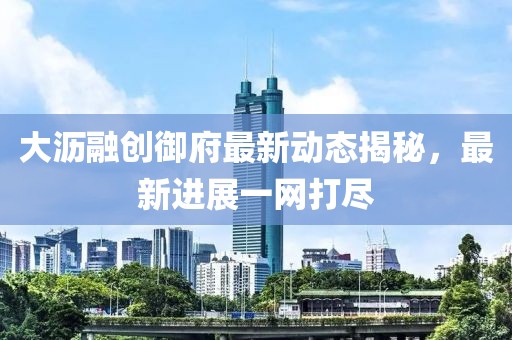 大瀝融創(chuàng)御府最新動態(tài)揭秘，最新進(jìn)展一網(wǎng)打盡