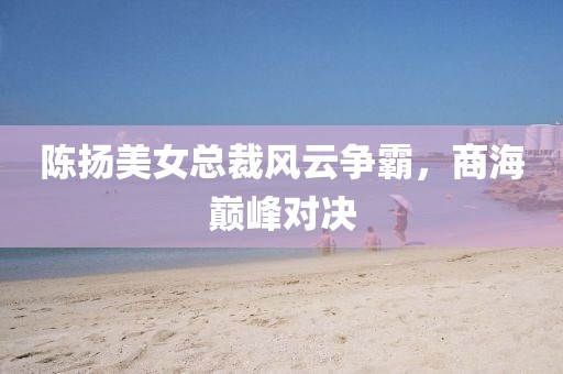 陳揚(yáng)美女總裁風(fēng)云爭霸，商海巔峰對決
