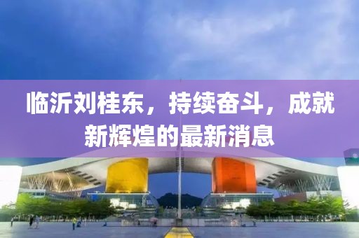 臨沂劉桂東，持續(xù)奮斗，成就新輝煌的最新消息