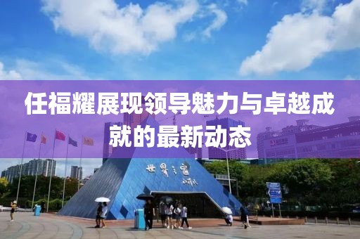 任福耀展現(xiàn)領(lǐng)導魅力與卓越成就的最新動態(tài)