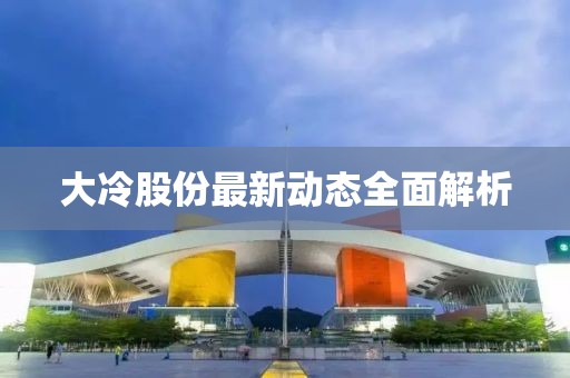 大冷股份最新動態(tài)全面解析