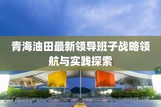 青海油田最新領導班子戰(zhàn)略領航與實踐探索