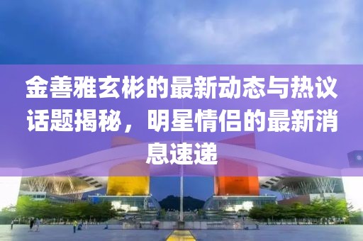 金善雅玄彬的最新動態(tài)與熱議話題揭秘，明星情侶的最新消息速遞