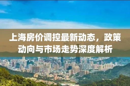 上海房價調(diào)控最新動態(tài)，政策動向與市場走勢深度解析