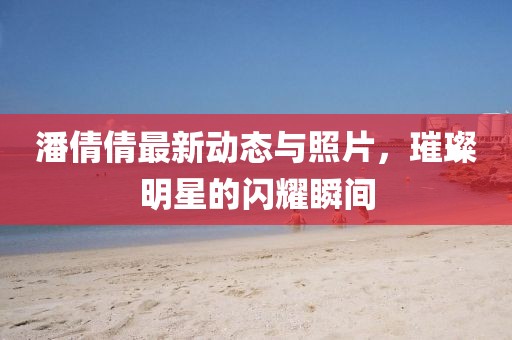 潘倩倩最新動態(tài)與照片，璀璨明星的閃耀瞬間