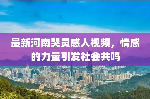 最新河南哭靈感人視頻，情感的力量引發(fā)社會(huì)共鳴