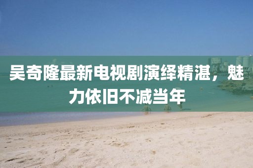 吳奇隆最新電視劇演繹精湛，魅力依舊不減當(dāng)年