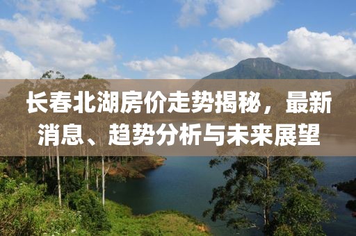 長春北湖房價走勢揭秘，最新消息、趨勢分析與未來展望