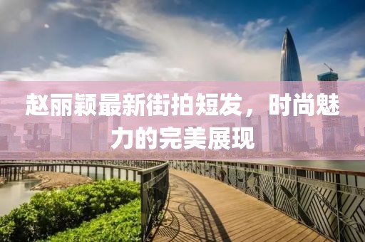 趙麗穎最新街拍短發(fā)，時尚魅力的完美展現