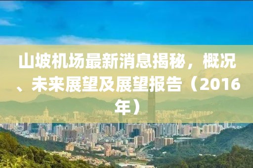 山坡機(jī)場(chǎng)最新消息揭秘，概況、未來展望及展望報(bào)告（2016年）