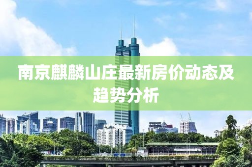 南京麒麟山莊最新房?jī)r(jià)動(dòng)態(tài)及趨勢(shì)分析