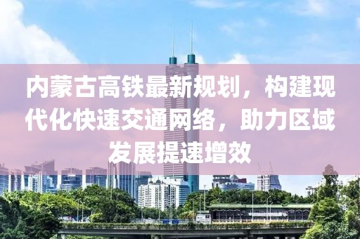 內(nèi)蒙古高鐵最新規(guī)劃，構(gòu)建現(xiàn)代化快速交通網(wǎng)絡(luò)，助力區(qū)域發(fā)展提速增效