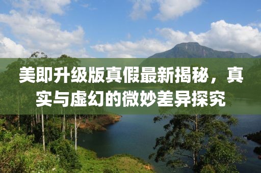 美即升級版真假最新揭秘，真實與虛幻的微妙差異探究