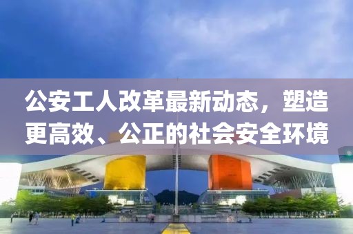 公安工人改革最新動態(tài)，塑造更高效、公正的社會安全環(huán)境