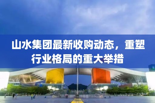 山水集團(tuán)最新收購動(dòng)態(tài)，重塑行業(yè)格局的重大舉措