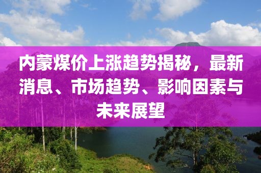 內(nèi)蒙煤價(jià)上漲趨勢(shì)揭秘，最新消息、市場(chǎng)趨勢(shì)、影響因素與未來展望