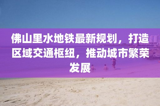 佛山里水地鐵最新規(guī)劃，打造區(qū)域交通樞紐，推動城市繁榮發(fā)展