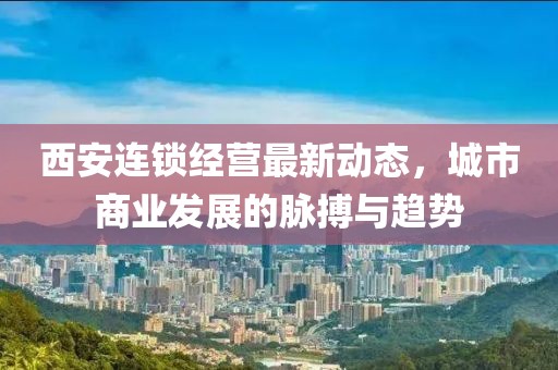 西安連鎖經(jīng)營最新動態(tài)，城市商業(yè)發(fā)展的脈搏與趨勢
