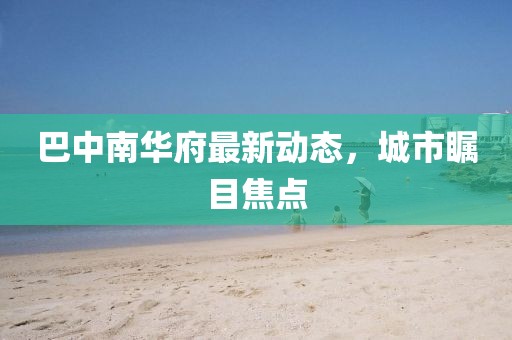 巴中南華府最新動(dòng)態(tài)，城市矚目焦點(diǎn)