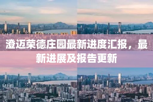 澄邁榮德莊園最新進(jìn)度匯報(bào)，最新進(jìn)展及報(bào)告更新
