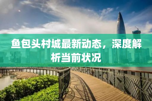 魚(yú)包頭村城最新動(dòng)態(tài)，深度解析當(dāng)前狀況