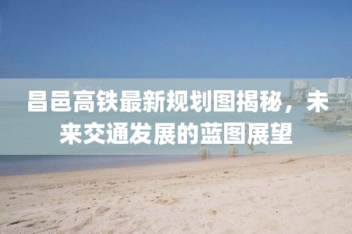 昌邑高鐵最新規(guī)劃圖揭秘，未來交通發(fā)展的藍(lán)圖展望