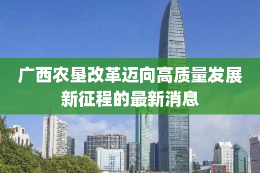 廣西農(nóng)墾改革邁向高質(zhì)量發(fā)展新征程的最新消息