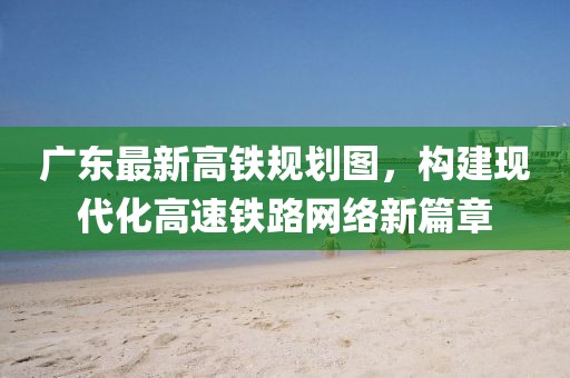 廣東最新高鐵規(guī)劃圖，構(gòu)建現(xiàn)代化高速鐵路網(wǎng)絡新篇章