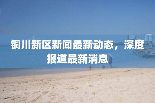 銅川新區(qū)新聞最新動(dòng)態(tài)，深度報(bào)道最新消息