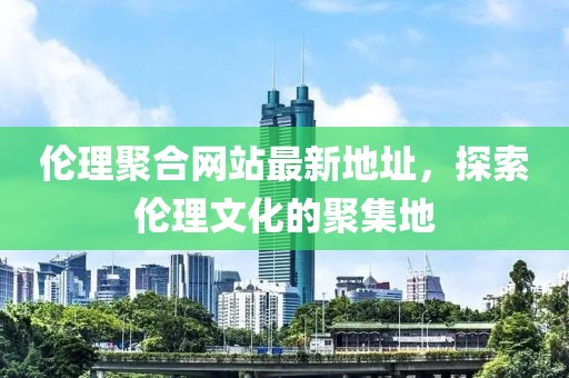 倫理聚合網(wǎng)站最新地址，探索倫理文化的聚集地
