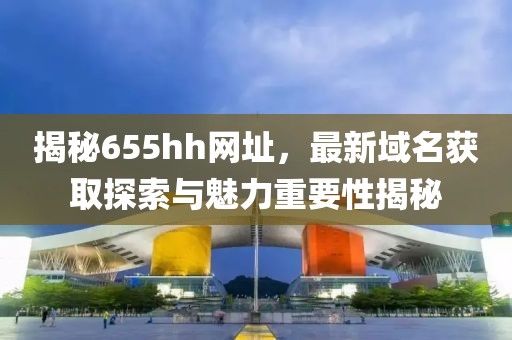 揭秘655hh網(wǎng)址，最新域名獲取探索與魅力重要性揭秘