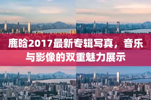鹿晗2017最新專輯寫真，音樂與影像的雙重魅力展示