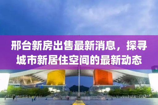 邢臺新房出售最新消息，探尋城市新居住空間的最新動(dòng)態(tài)