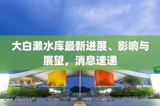大白瀨水庫最新進(jìn)展、影響與展望，消息速遞