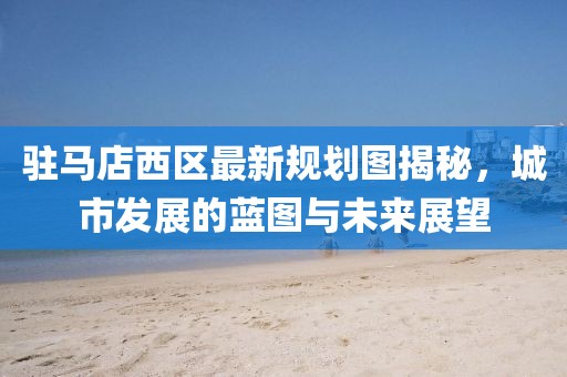 駐馬店西區(qū)最新規(guī)劃圖揭秘，城市發(fā)展的藍(lán)圖與未來展望
