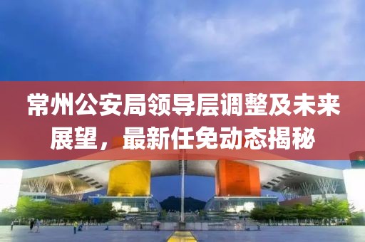 常州公安局領(lǐng)導(dǎo)層調(diào)整及未來展望，最新任免動態(tài)揭秘