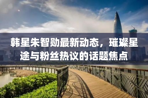 韓星朱智勛最新動(dòng)態(tài)，璀璨星途與粉絲熱議的話題焦點(diǎn)