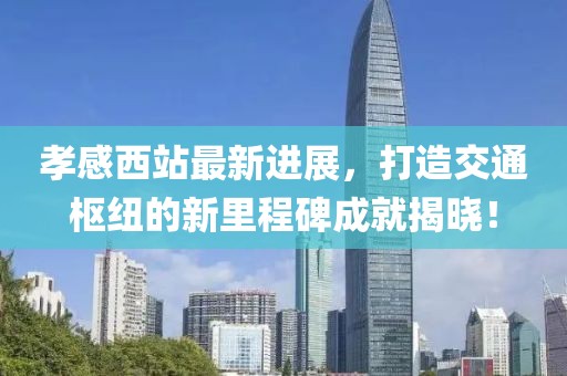 孝感西站最新進(jìn)展，打造交通樞紐的新里程碑成就揭曉！