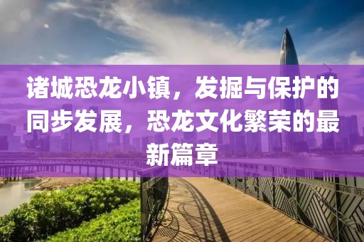 諸城恐龍小鎮(zhèn)，發(fā)掘與保護的同步發(fā)展，恐龍文化繁榮的最新篇章