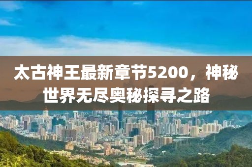 太古神王最新章節(jié)5200，神秘世界無盡奧秘探尋之路