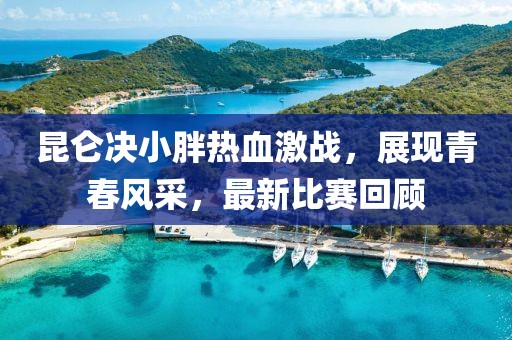 昆侖決小胖熱血激戰(zhàn)，展現(xiàn)青春風(fēng)采，最新比賽回顧