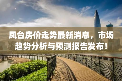 鳳臺(tái)房?jī)r(jià)走勢(shì)最新消息，市場(chǎng)趨勢(shì)分析與預(yù)測(cè)報(bào)告發(fā)布！